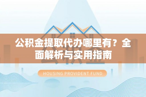 民勤公积金提取代办哪里有？全面解析与实用指南
