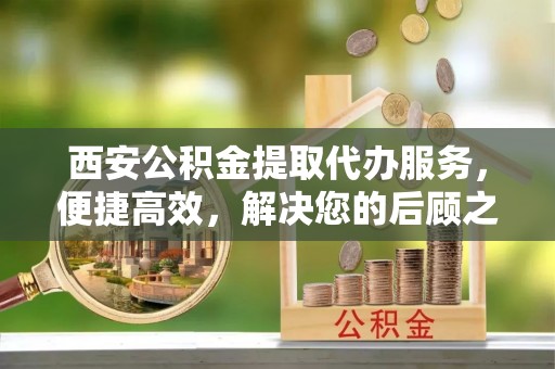 民勤西安公积金提取代办服务，便捷高效，解决您的后顾之忧