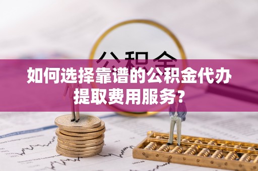民勤如何选择靠谱的公积金代办提取费用服务？