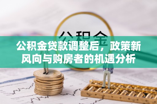 民勤公积金贷款调整后，政策新风向与购房者的机遇分析