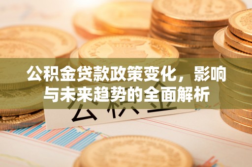 民勤公积金贷款政策变化，影响与未来趋势的全面解析