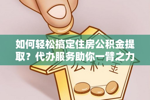 民勤如何轻松搞定住房公积金提取？代办服务助你一臂之力