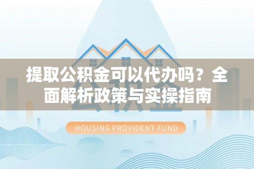 民勤提取公积金可以代办吗？全面解析政策与实操指南