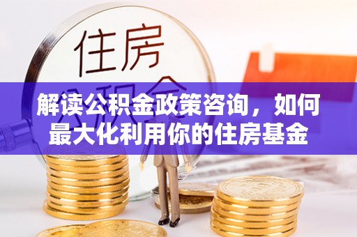 民勤解读公积金政策咨询，如何最大化利用你的住房基金