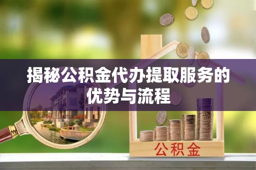 民勤揭秘公积金代办提取服务的优势与流程